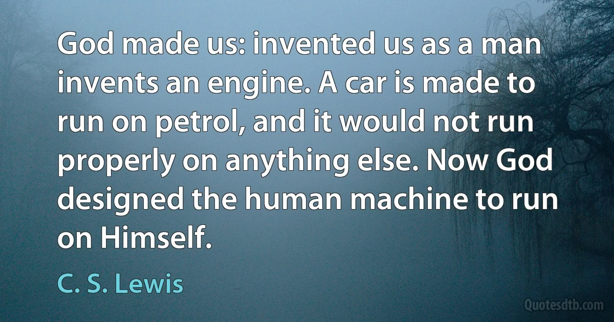 God made us: invented us as a man invents an engine. A car is made to run on petrol, and it would not run properly on anything else. Now God designed the human machine to run on Himself. (C. S. Lewis)