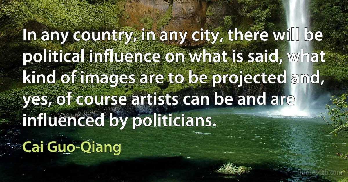 In any country, in any city, there will be political influence on what is said, what kind of images are to be projected and, yes, of course artists can be and are influenced by politicians. (Cai Guo-Qiang)