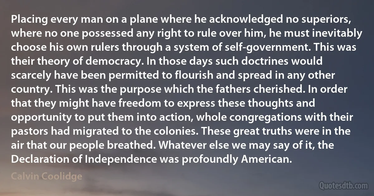 Placing every man on a plane where he acknowledged no superiors, where no one possessed any right to rule over him, he must inevitably choose his own rulers through a system of self-government. This was their theory of democracy. In those days such doctrines would scarcely have been permitted to flourish and spread in any other country. This was the purpose which the fathers cherished. In order that they might have freedom to express these thoughts and opportunity to put them into action, whole congregations with their pastors had migrated to the colonies. These great truths were in the air that our people breathed. Whatever else we may say of it, the Declaration of Independence was profoundly American. (Calvin Coolidge)