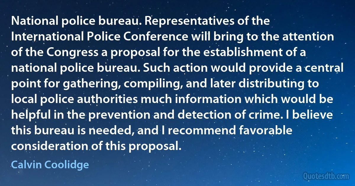 National police bureau. Representatives of the International Police Conference will bring to the attention of the Congress a proposal for the establishment of a national police bureau. Such action would provide a central point for gathering, compiling, and later distributing to local police authorities much information which would be helpful in the prevention and detection of crime. I believe this bureau is needed, and I recommend favorable consideration of this proposal. (Calvin Coolidge)