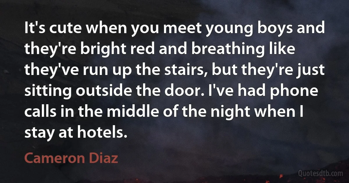 It's cute when you meet young boys and they're bright red and breathing like they've run up the stairs, but they're just sitting outside the door. I've had phone calls in the middle of the night when I stay at hotels. (Cameron Diaz)