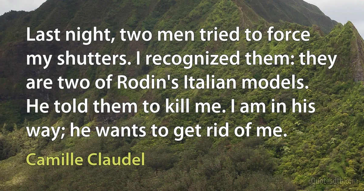 Last night, two men tried to force my shutters. I recognized them: they are two of Rodin's Italian models. He told them to kill me. I am in his way; he wants to get rid of me. (Camille Claudel)