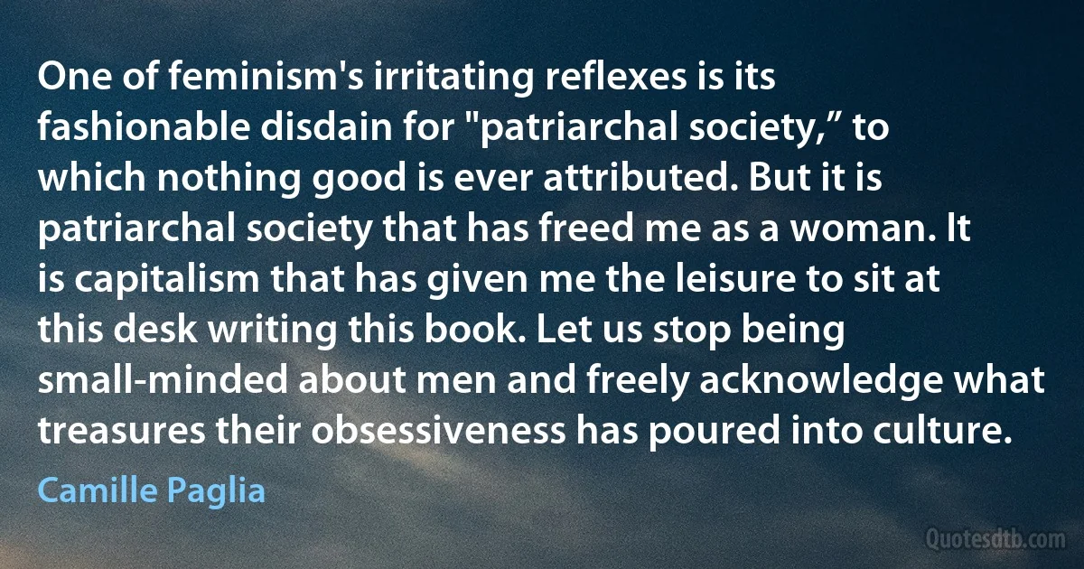 One of feminism's irritating reflexes is its fashionable disdain for "patriarchal society,” to which nothing good is ever attributed. But it is patriarchal society that has freed me as a woman. It is capitalism that has given me the leisure to sit at this desk writing this book. Let us stop being small-minded about men and freely acknowledge what treasures their obsessiveness has poured into culture. (Camille Paglia)