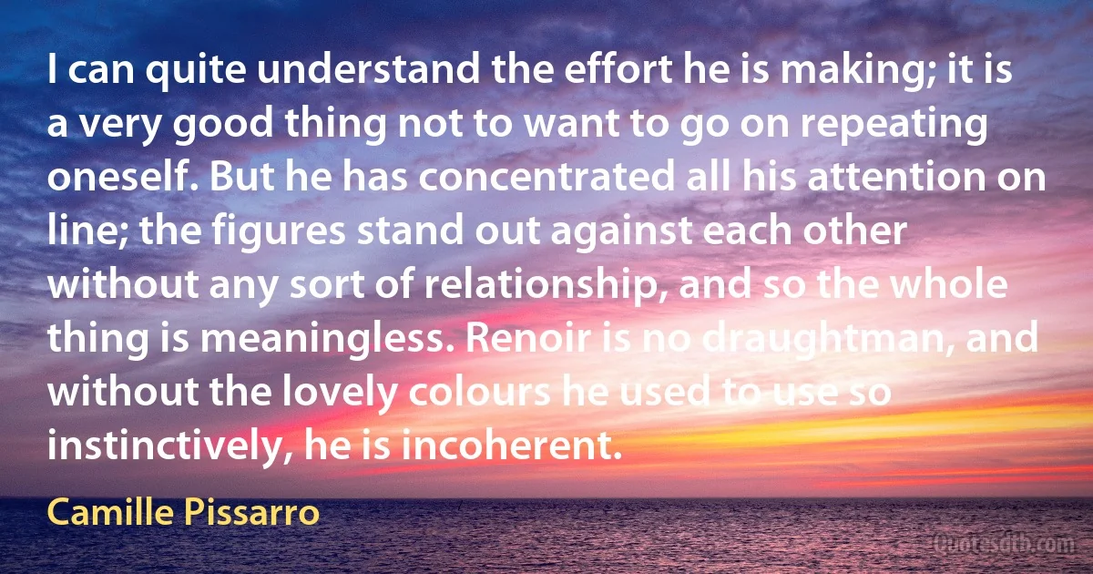 I can quite understand the effort he is making; it is a very good thing not to want to go on repeating oneself. But he has concentrated all his attention on line; the figures stand out against each other without any sort of relationship, and so the whole thing is meaningless. Renoir is no draughtman, and without the lovely colours he used to use so instinctively, he is incoherent. (Camille Pissarro)