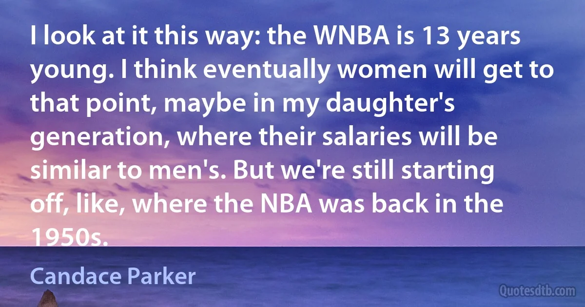 I look at it this way: the WNBA is 13 years young. I think eventually women will get to that point, maybe in my daughter's generation, where their salaries will be similar to men's. But we're still starting off, like, where the NBA was back in the 1950s. (Candace Parker)