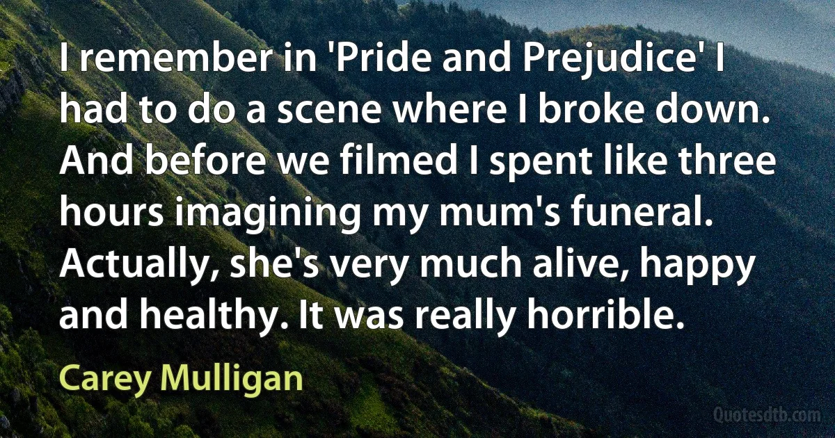 I remember in 'Pride and Prejudice' I had to do a scene where I broke down. And before we filmed I spent like three hours imagining my mum's funeral. Actually, she's very much alive, happy and healthy. It was really horrible. (Carey Mulligan)