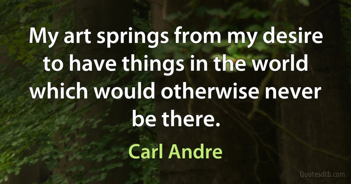 My art springs from my desire to have things in the world which would otherwise never be there. (Carl Andre)