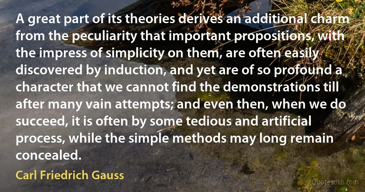 A great part of its theories derives an additional charm from the peculiarity that important propositions, with the impress of simplicity on them, are often easily discovered by induction, and yet are of so profound a character that we cannot find the demonstrations till after many vain attempts; and even then, when we do succeed, it is often by some tedious and artificial process, while the simple methods may long remain concealed. (Carl Friedrich Gauss)