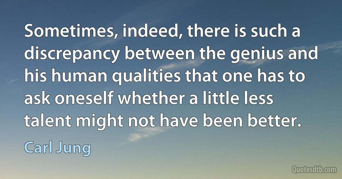 Sometimes, indeed, there is such a discrepancy between the genius and his human qualities that one has to ask oneself whether a little less talent might not have been better. (Carl Jung)