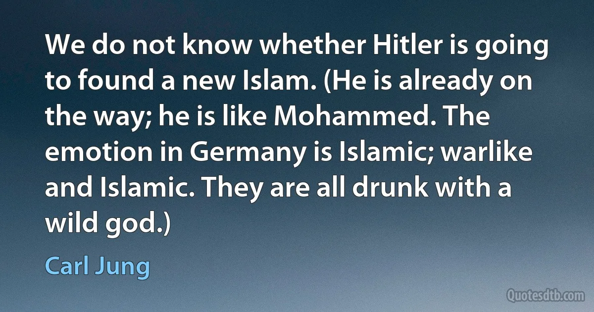 We do not know whether Hitler is going to found a new Islam. (He is already on the way; he is like Mohammed. The emotion in Germany is Islamic; warlike and Islamic. They are all drunk with a wild god.) (Carl Jung)