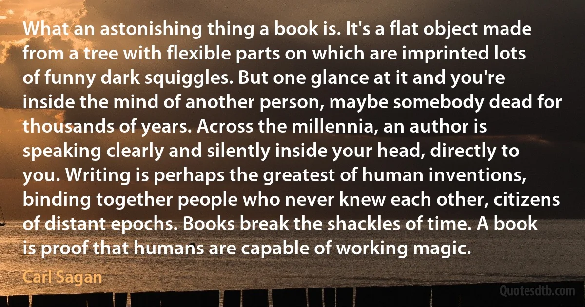 What an astonishing thing a book is. It's a flat object made from a tree with flexible parts on which are imprinted lots of funny dark squiggles. But one glance at it and you're inside the mind of another person, maybe somebody dead for thousands of years. Across the millennia, an author is speaking clearly and silently inside your head, directly to you. Writing is perhaps the greatest of human inventions, binding together people who never knew each other, citizens of distant epochs. Books break the shackles of time. A book is proof that humans are capable of working magic. (Carl Sagan)