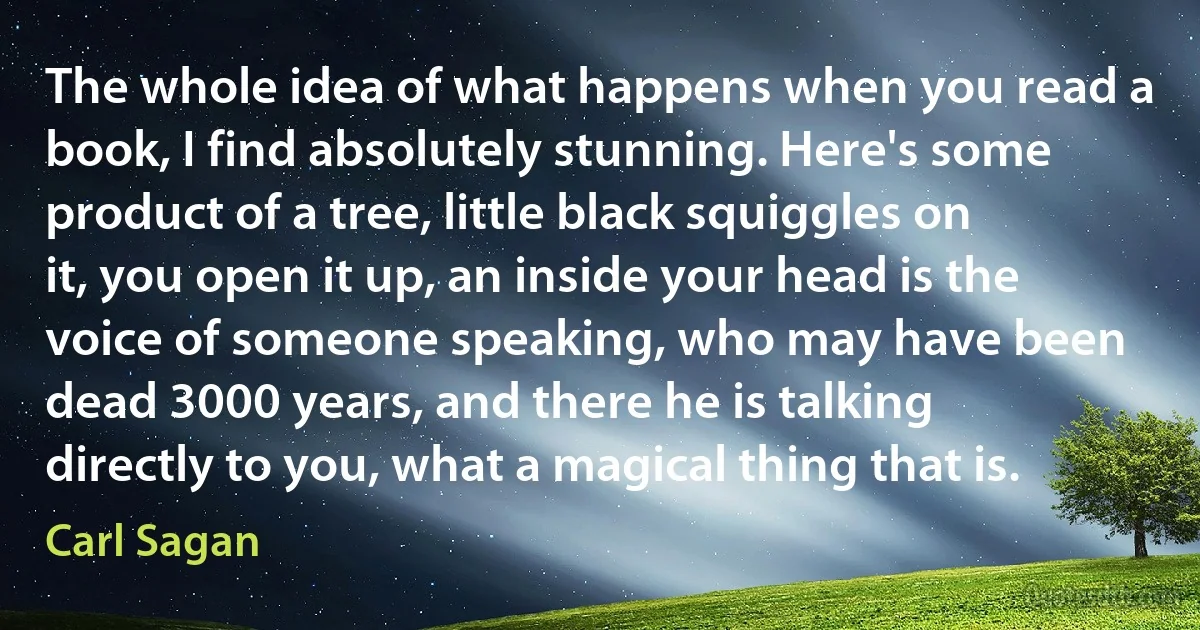 The whole idea of what happens when you read a book, I find absolutely stunning. Here's some product of a tree, little black squiggles on it, you open it up, an inside your head is the voice of someone speaking, who may have been dead 3000 years, and there he is talking directly to you, what a magical thing that is. (Carl Sagan)