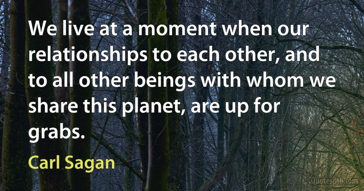 We live at a moment when our relationships to each other, and to all other beings with whom we share this planet, are up for grabs. (Carl Sagan)