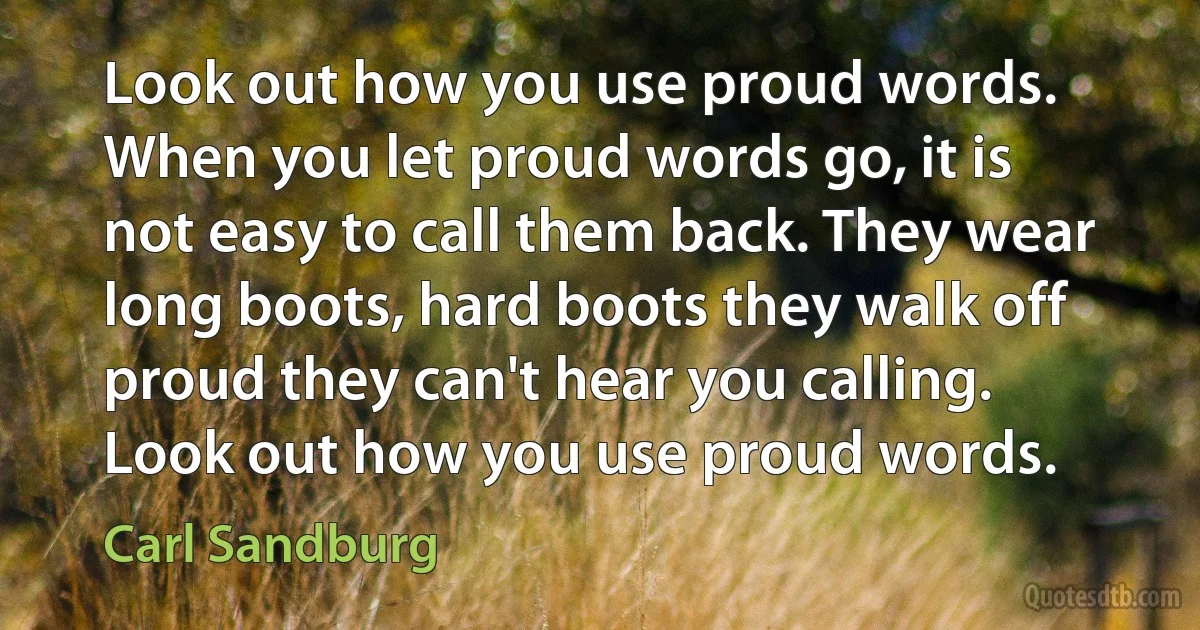 Look out how you use proud words. When you let proud words go, it is not easy to call them back. They wear long boots, hard boots they walk off proud they can't hear you calling. Look out how you use proud words. (Carl Sandburg)