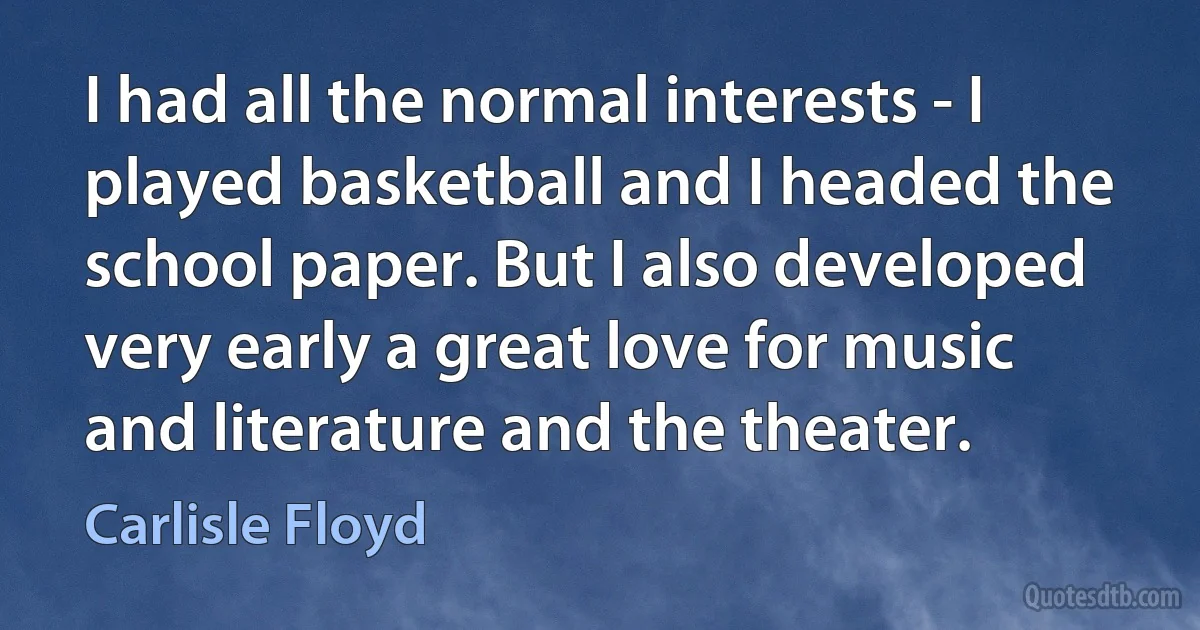 I had all the normal interests - I played basketball and I headed the school paper. But I also developed very early a great love for music and literature and the theater. (Carlisle Floyd)