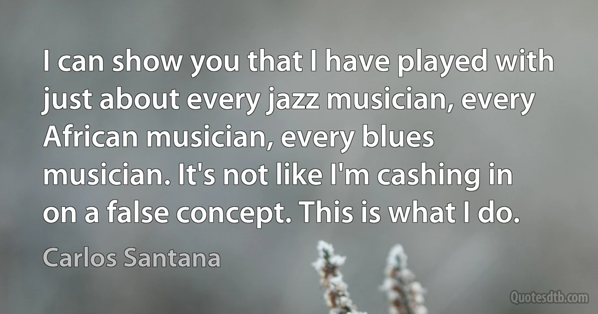 I can show you that I have played with just about every jazz musician, every African musician, every blues musician. It's not like I'm cashing in on a false concept. This is what I do. (Carlos Santana)