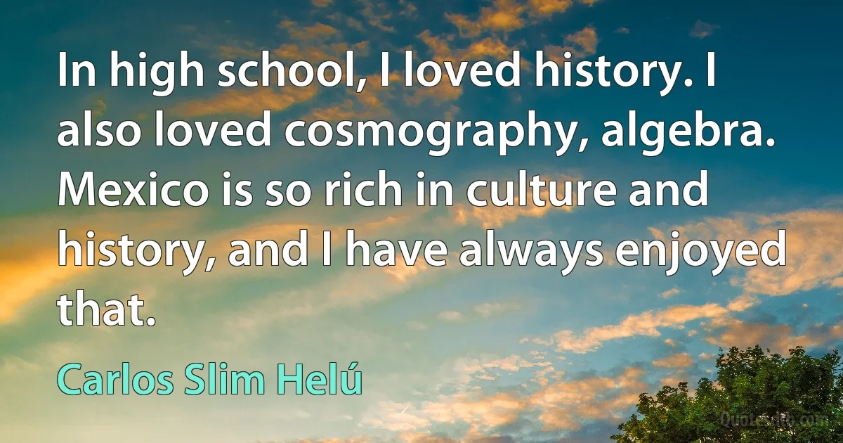 In high school, I loved history. I also loved cosmography, algebra. Mexico is so rich in culture and history, and I have always enjoyed that. (Carlos Slim Helú)