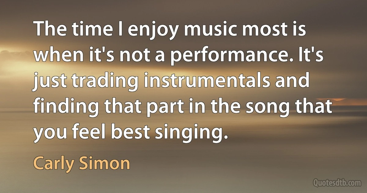 The time I enjoy music most is when it's not a performance. It's just trading instrumentals and finding that part in the song that you feel best singing. (Carly Simon)