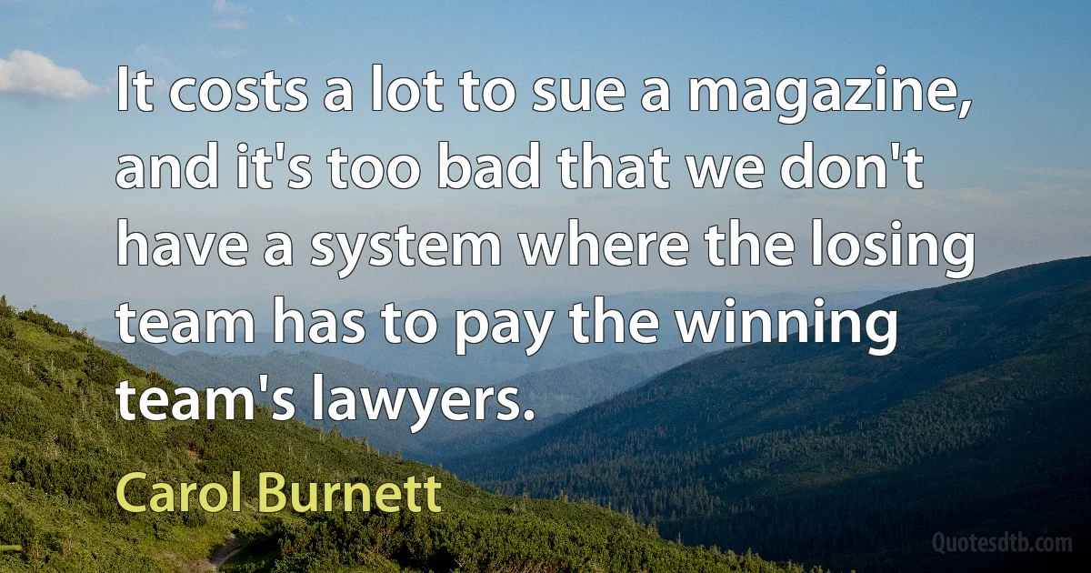 It costs a lot to sue a magazine, and it's too bad that we don't have a system where the losing team has to pay the winning team's lawyers. (Carol Burnett)