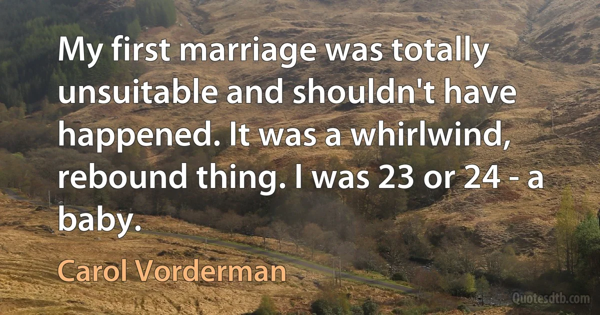 My first marriage was totally unsuitable and shouldn't have happened. It was a whirlwind, rebound thing. I was 23 or 24 - a baby. (Carol Vorderman)