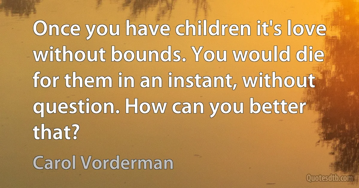 Once you have children it's love without bounds. You would die for them in an instant, without question. How can you better that? (Carol Vorderman)