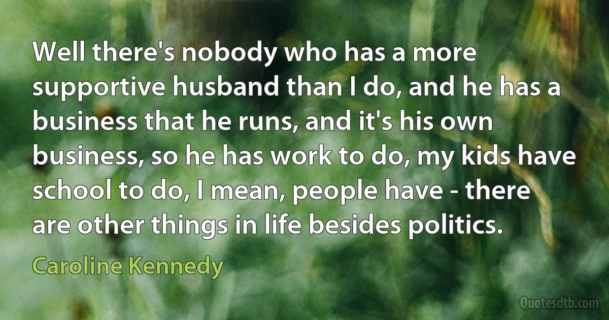 Well there's nobody who has a more supportive husband than I do, and he has a business that he runs, and it's his own business, so he has work to do, my kids have school to do, I mean, people have - there are other things in life besides politics. (Caroline Kennedy)