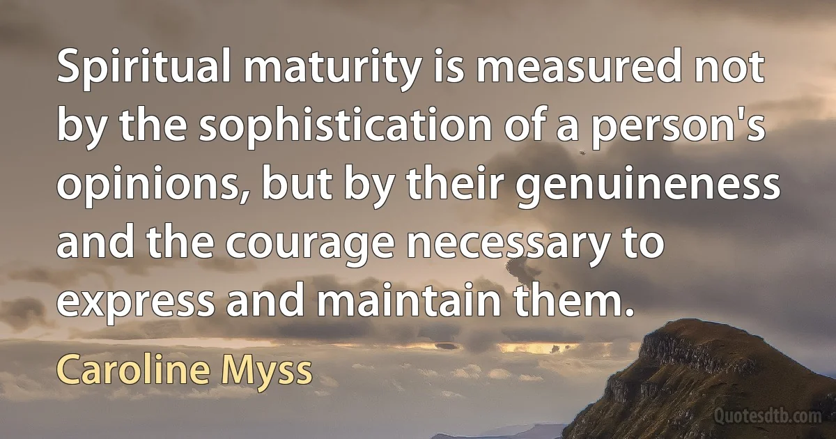 Spiritual maturity is measured not by the sophistication of a person's opinions, but by their genuineness and the courage necessary to express and maintain them. (Caroline Myss)