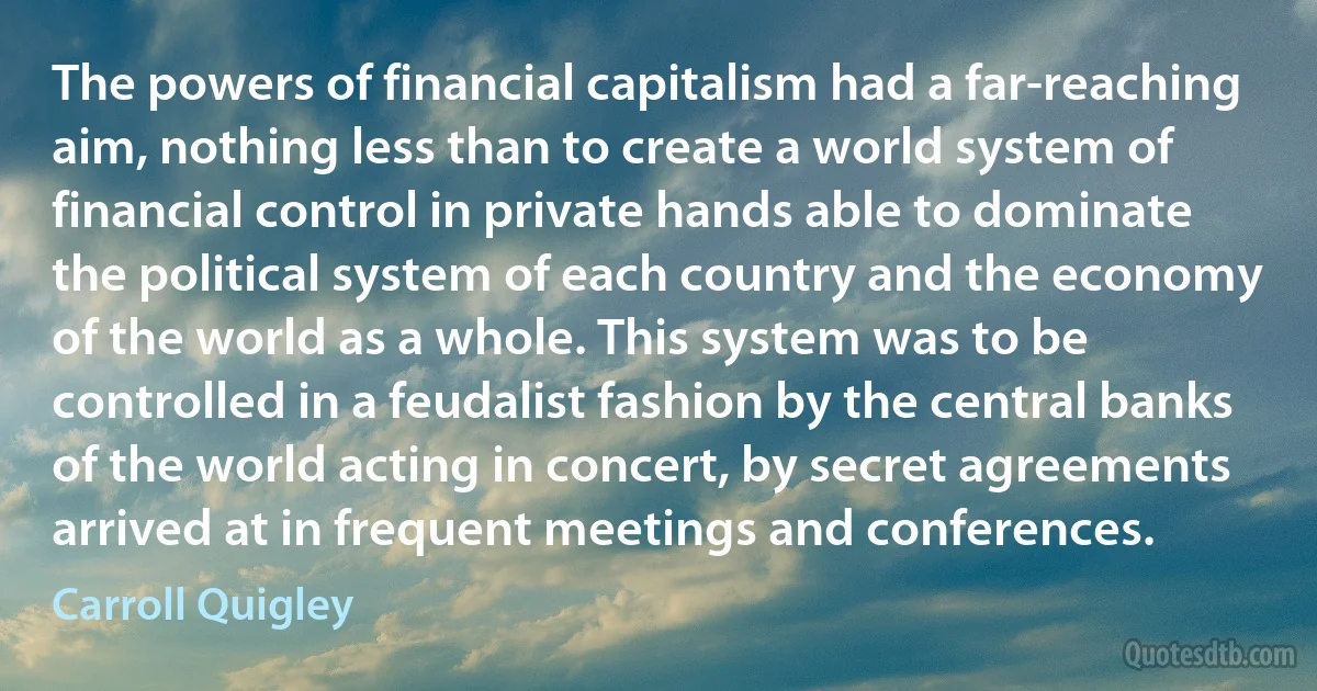 The powers of financial capitalism had a far-reaching aim, nothing less than to create a world system of financial control in private hands able to dominate the political system of each country and the economy of the world as a whole. This system was to be controlled in a feudalist fashion by the central banks of the world acting in concert, by secret agreements arrived at in frequent meetings and conferences. (Carroll Quigley)