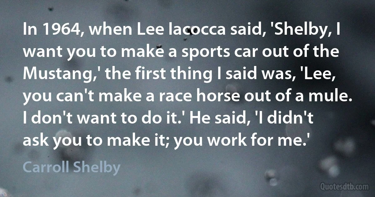 In 1964, when Lee Iacocca said, 'Shelby, I want you to make a sports car out of the Mustang,' the first thing I said was, 'Lee, you can't make a race horse out of a mule. I don't want to do it.' He said, 'I didn't ask you to make it; you work for me.' (Carroll Shelby)