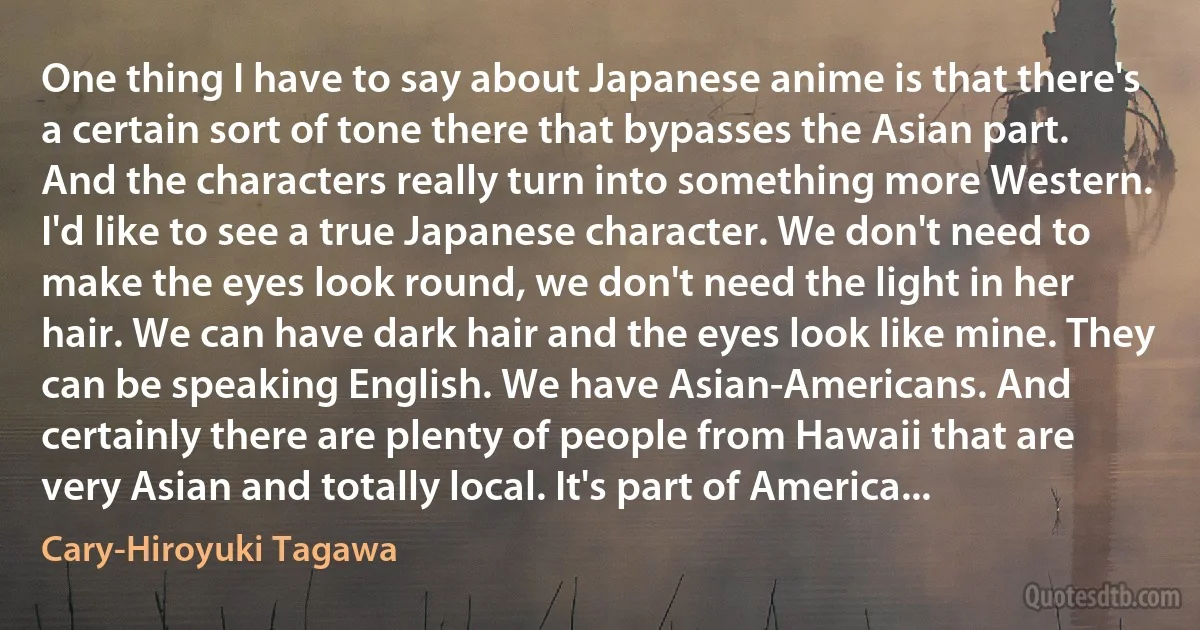 One thing I have to say about Japanese anime is that there's a certain sort of tone there that bypasses the Asian part. And the characters really turn into something more Western. I'd like to see a true Japanese character. We don't need to make the eyes look round, we don't need the light in her hair. We can have dark hair and the eyes look like mine. They can be speaking English. We have Asian-Americans. And certainly there are plenty of people from Hawaii that are very Asian and totally local. It's part of America... (Cary-Hiroyuki Tagawa)