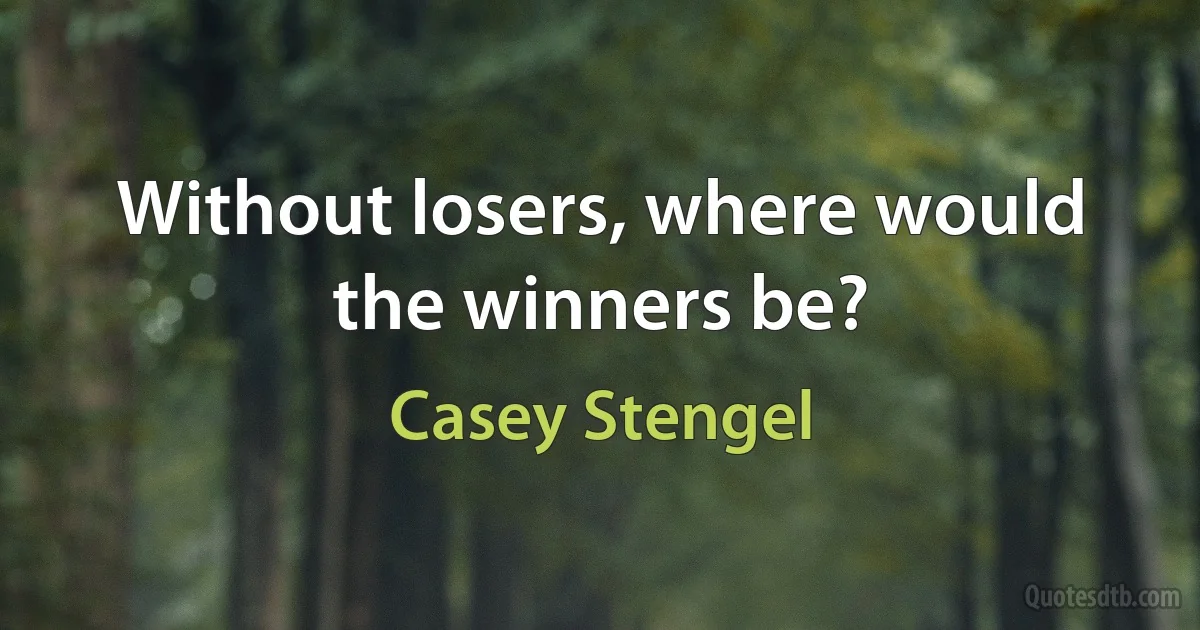 Without losers, where would the winners be? (Casey Stengel)