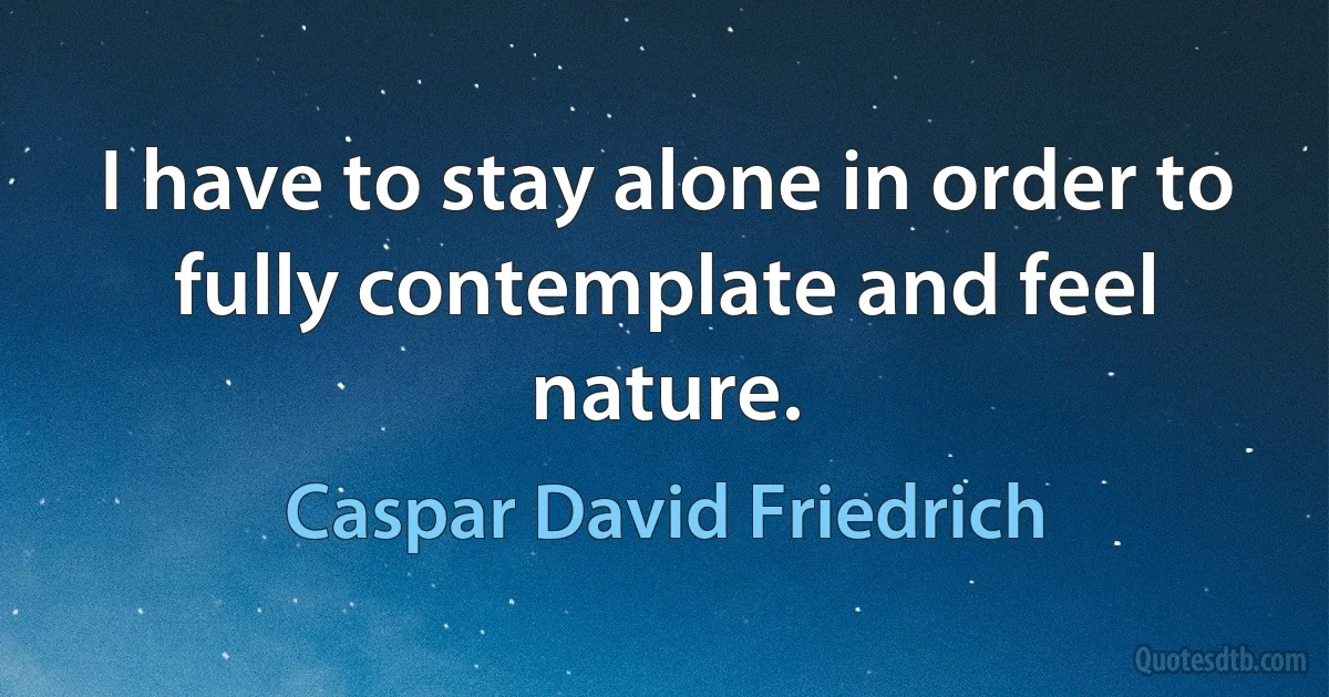 I have to stay alone in order to fully contemplate and feel nature. (Caspar David Friedrich)