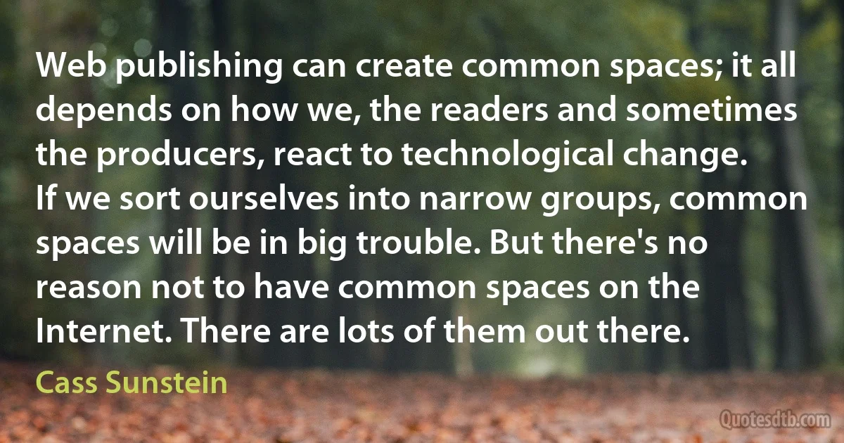 Web publishing can create common spaces; it all depends on how we, the readers and sometimes the producers, react to technological change. If we sort ourselves into narrow groups, common spaces will be in big trouble. But there's no reason not to have common spaces on the Internet. There are lots of them out there. (Cass Sunstein)