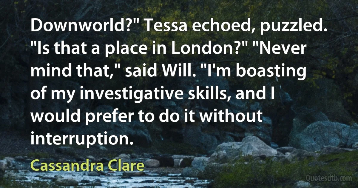 Downworld?" Tessa echoed, puzzled. "Is that a place in London?" "Never mind that," said Will. "I'm boasting of my investigative skills, and I would prefer to do it without interruption. (Cassandra Clare)