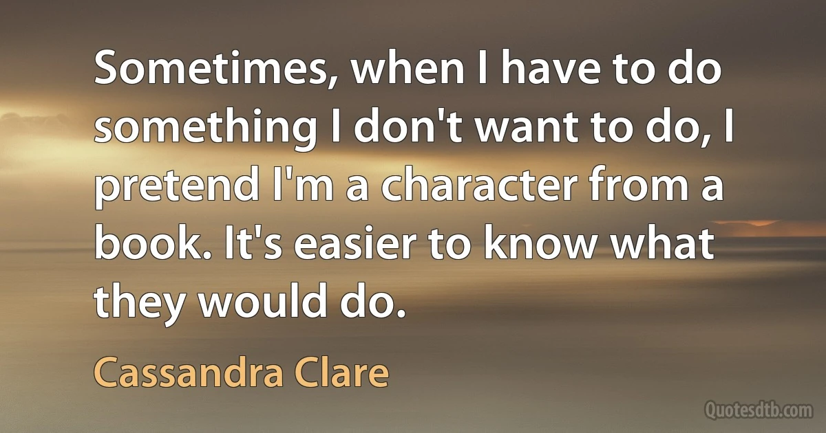 Sometimes, when I have to do something I don't want to do, I pretend I'm a character from a book. It's easier to know what they would do. (Cassandra Clare)