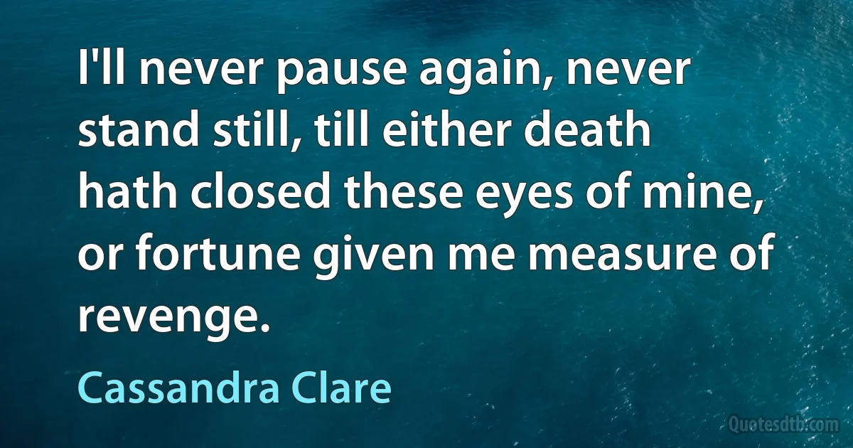 I'll never pause again, never stand still, till either death hath closed these eyes of mine, or fortune given me measure of revenge. (Cassandra Clare)