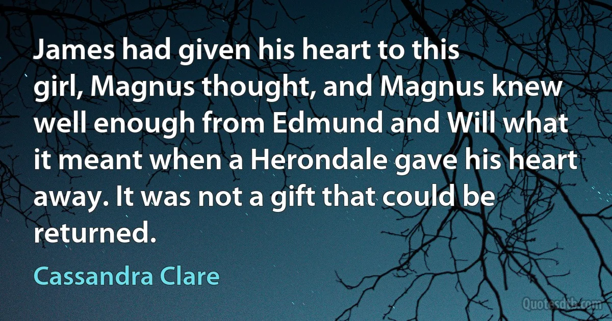 James had given his heart to this
girl, Magnus thought, and Magnus knew
well enough from Edmund and Will what
it meant when a Herondale gave his heart
away. It was not a gift that could be
returned. (Cassandra Clare)