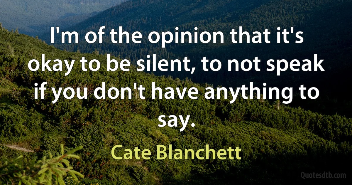 I'm of the opinion that it's okay to be silent, to not speak if you don't have anything to say. (Cate Blanchett)