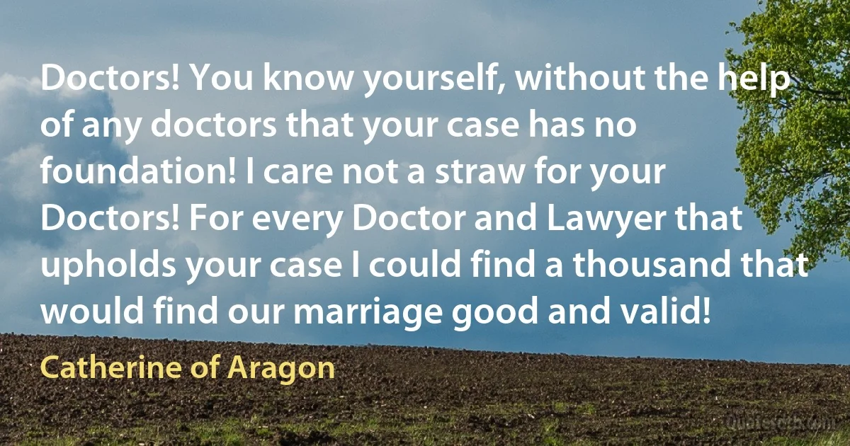 Doctors! You know yourself, without the help of any doctors that your case has no foundation! I care not a straw for your Doctors! For every Doctor and Lawyer that upholds your case I could find a thousand that would find our marriage good and valid! (Catherine of Aragon)