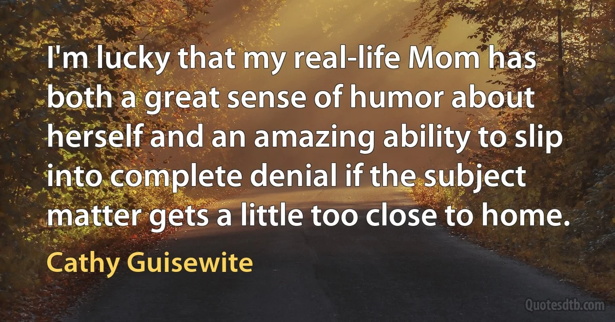 I'm lucky that my real-life Mom has both a great sense of humor about herself and an amazing ability to slip into complete denial if the subject matter gets a little too close to home. (Cathy Guisewite)