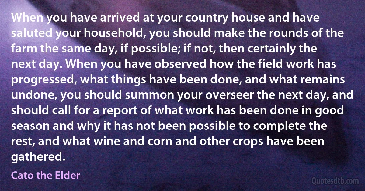 When you have arrived at your country house and have saluted your household, you should make the rounds of the farm the same day, if possible; if not, then certainly the next day. When you have observed how the field work has progressed, what things have been done, and what remains undone, you should summon your overseer the next day, and should call for a report of what work has been done in good season and why it has not been possible to complete the rest, and what wine and corn and other crops have been gathered. (Cato the Elder)