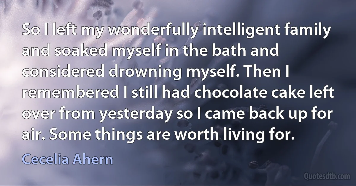 So I left my wonderfully intelligent family and soaked myself in the bath and considered drowning myself. Then I remembered I still had chocolate cake left over from yesterday so I came back up for air. Some things are worth living for. (Cecelia Ahern)