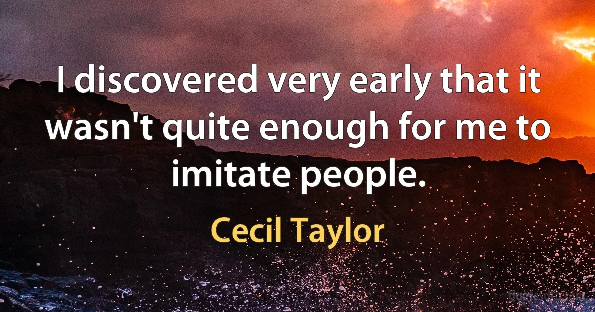 I discovered very early that it wasn't quite enough for me to imitate people. (Cecil Taylor)