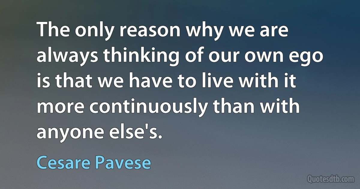 The only reason why we are always thinking of our own ego is that we have to live with it more continuously than with anyone else's. (Cesare Pavese)