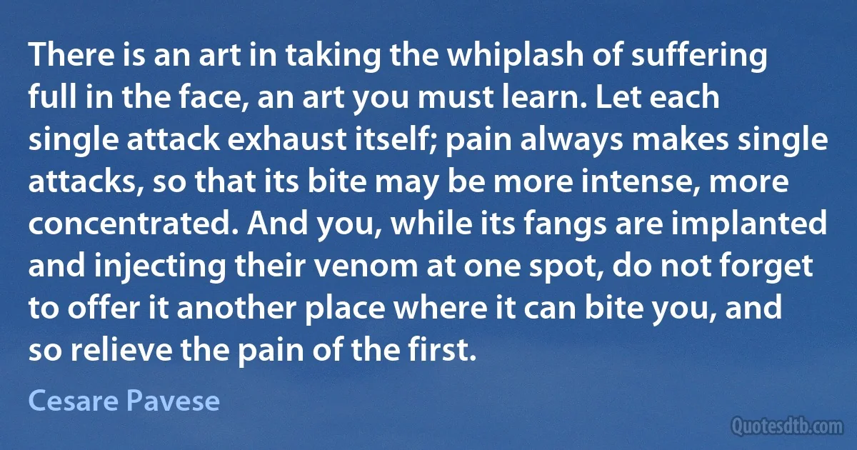 There is an art in taking the whiplash of suffering full in the face, an art you must learn. Let each single attack exhaust itself; pain always makes single attacks, so that its bite may be more intense, more concentrated. And you, while its fangs are implanted and injecting their venom at one spot, do not forget to offer it another place where it can bite you, and so relieve the pain of the first. (Cesare Pavese)