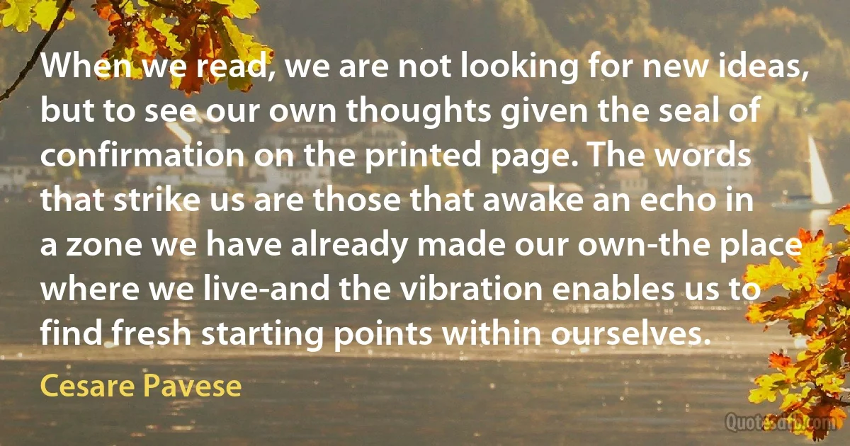 When we read, we are not looking for new ideas, but to see our own thoughts given the seal of confirmation on the printed page. The words that strike us are those that awake an echo in a zone we have already made our own-the place where we live-and the vibration enables us to find fresh starting points within ourselves. (Cesare Pavese)