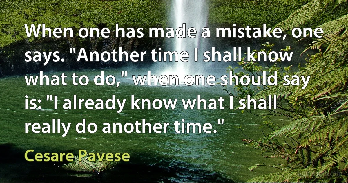 When one has made a mistake, one says. "Another time I shall know what to do," when one should say is: "I already know what I shall really do another time." (Cesare Pavese)