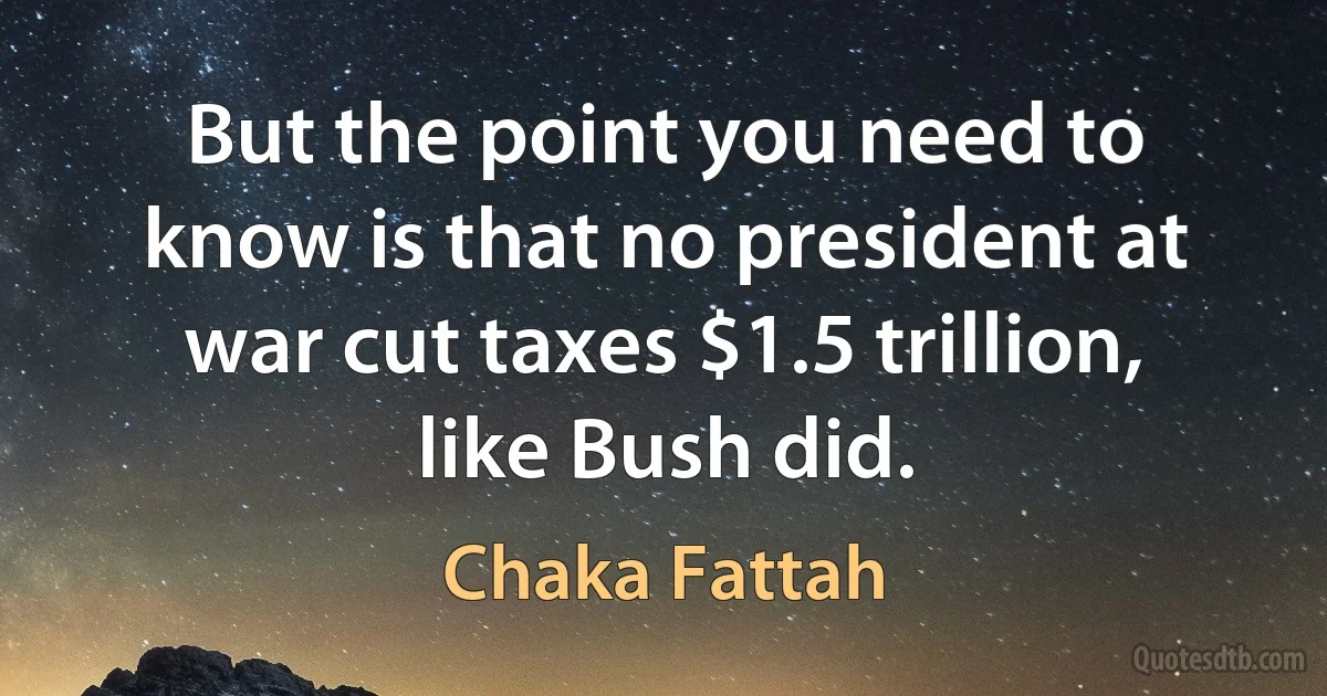 But the point you need to know is that no president at war cut taxes $1.5 trillion, like Bush did. (Chaka Fattah)