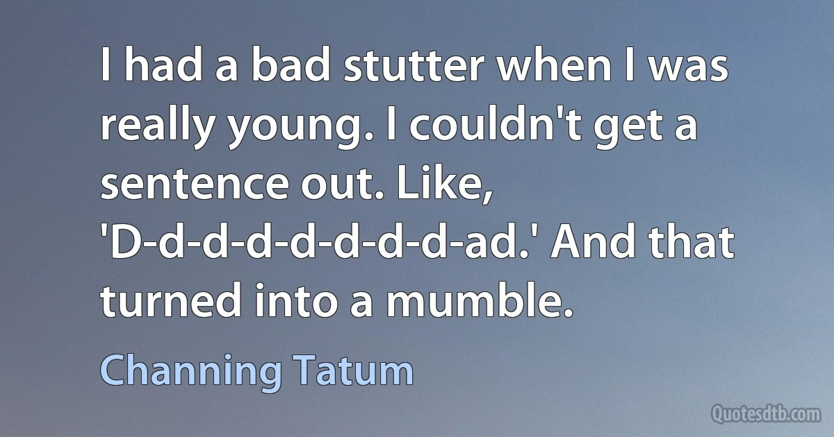 I had a bad stutter when I was really young. I couldn't get a sentence out. Like, 'D-d-d-d-d-d-d-d-ad.' And that turned into a mumble. (Channing Tatum)