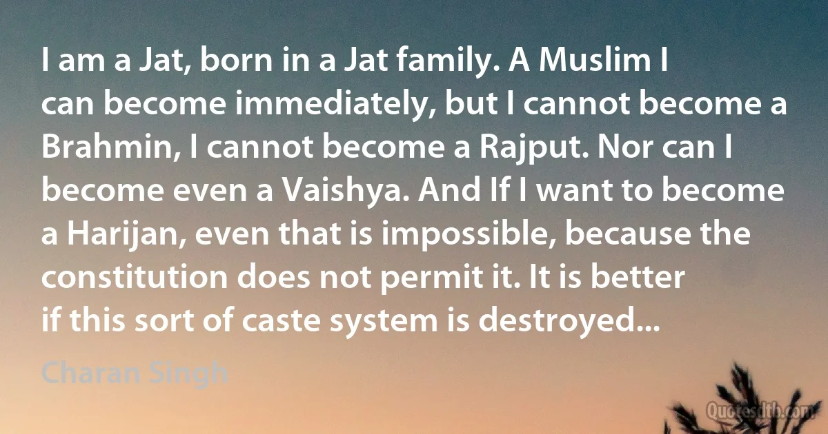 I am a Jat, born in a Jat family. A Muslim I can become immediately, but I cannot become a Brahmin, I cannot become a Rajput. Nor can I become even a Vaishya. And If I want to become a Harijan, even that is impossible, because the constitution does not permit it. It is better if this sort of caste system is destroyed... (Charan Singh)